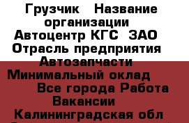 Грузчик › Название организации ­ Автоцентр КГС, ЗАО › Отрасль предприятия ­ Автозапчасти › Минимальный оклад ­ 18 000 - Все города Работа » Вакансии   . Калининградская обл.,Светловский городской округ 